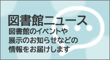 図書館ニュース　図書館のイベントや展示のお知らせなどの情報をお届けします